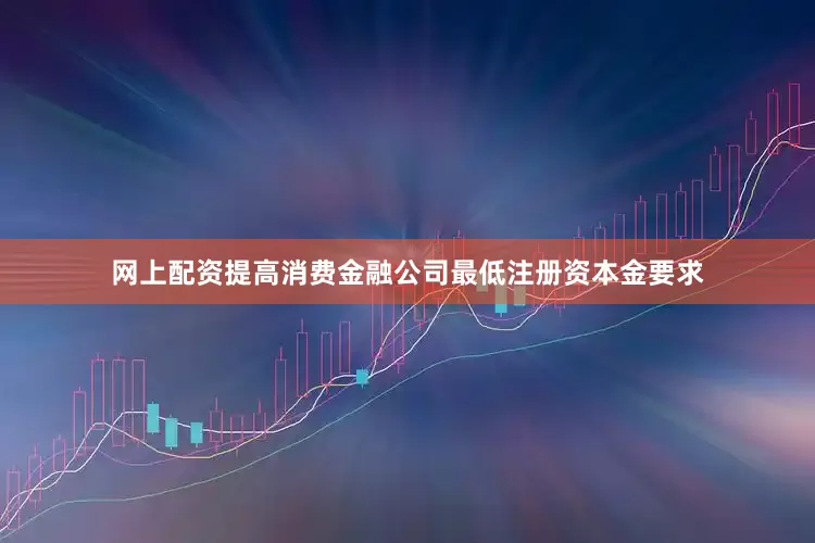 网上配资提高消费金融公司最低注册资本金要求