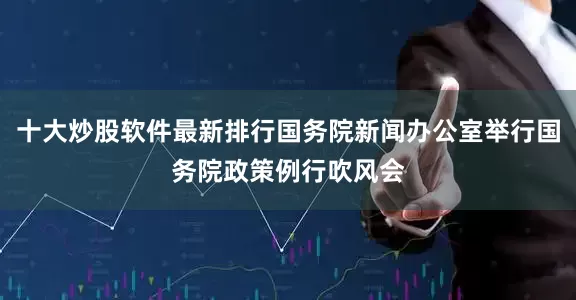 十大炒股软件最新排行国务院新闻办公室举行国务院政策例行吹风会