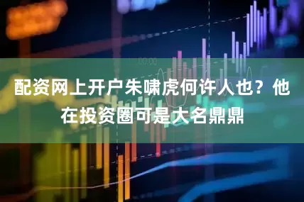 配资网上开户朱啸虎何许人也？他在投资圈可是大名鼎鼎