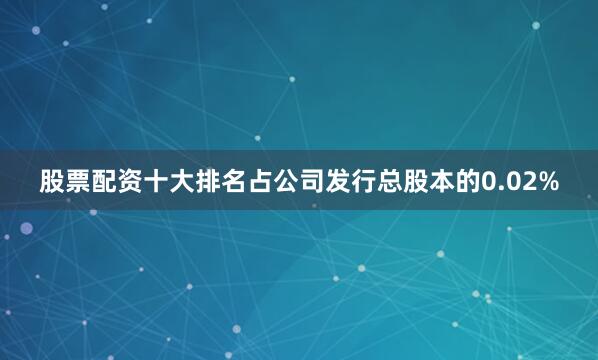 股票配资十大排名占公司发行总股本的0.02%