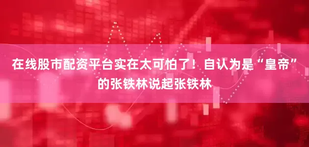 在线股市配资平台实在太可怕了！自认为是“皇帝”的张铁林说起张铁林