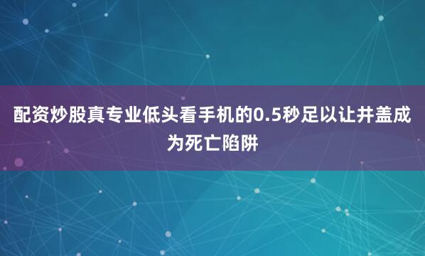 配资炒股真专业低头看手机的0.5秒足以让井盖成为死亡陷阱