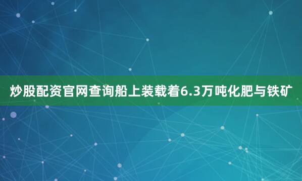 炒股配资官网查询船上装载着6.3万吨化肥与铁矿