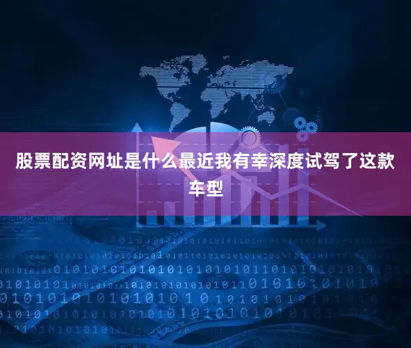 股票配资网址是什么最近我有幸深度试驾了这款车型
