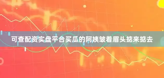 可查配资实盘平台买瓜的阿姨皱着眉头掂来掂去