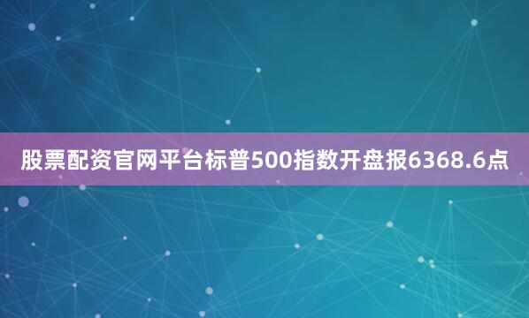 股票配资官网平台标普500指数开盘报6368.6点