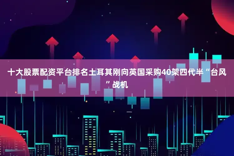 十大股票配资平台排名土耳其刚向英国采购40架四代半“台风”战机